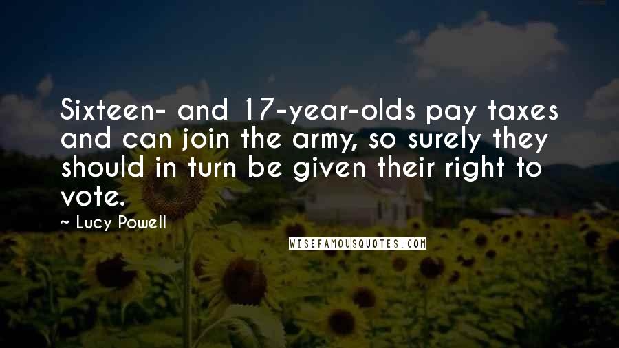 Lucy Powell Quotes: Sixteen- and 17-year-olds pay taxes and can join the army, so surely they should in turn be given their right to vote.