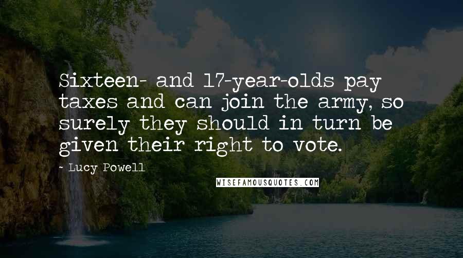 Lucy Powell Quotes: Sixteen- and 17-year-olds pay taxes and can join the army, so surely they should in turn be given their right to vote.