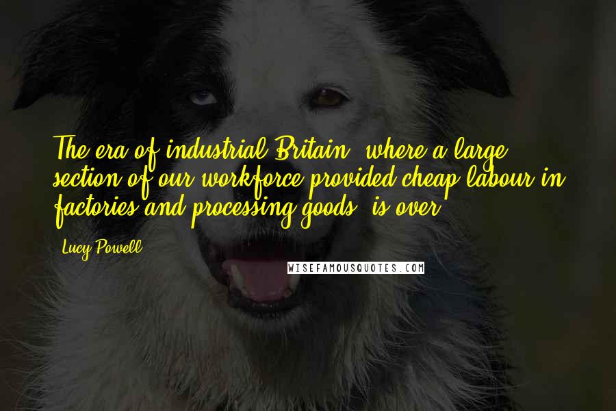 Lucy Powell Quotes: The era of industrial Britain, where a large section of our workforce provided cheap labour in factories and processing goods, is over.