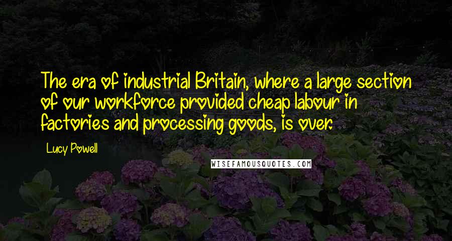 Lucy Powell Quotes: The era of industrial Britain, where a large section of our workforce provided cheap labour in factories and processing goods, is over.