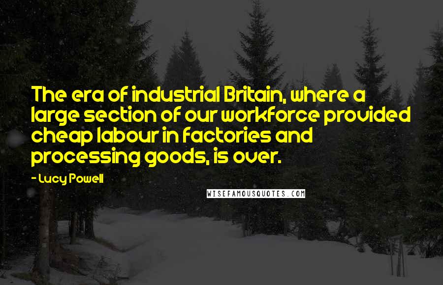 Lucy Powell Quotes: The era of industrial Britain, where a large section of our workforce provided cheap labour in factories and processing goods, is over.