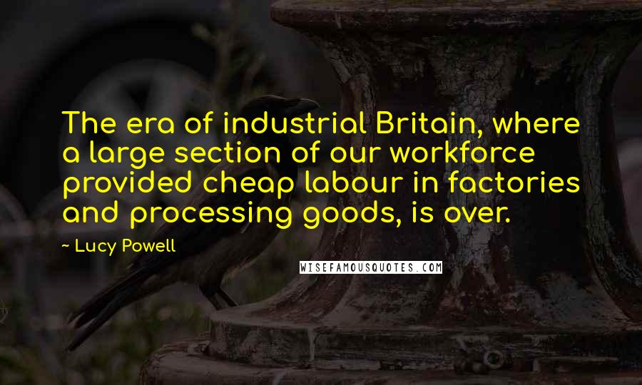 Lucy Powell Quotes: The era of industrial Britain, where a large section of our workforce provided cheap labour in factories and processing goods, is over.