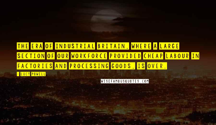 Lucy Powell Quotes: The era of industrial Britain, where a large section of our workforce provided cheap labour in factories and processing goods, is over.