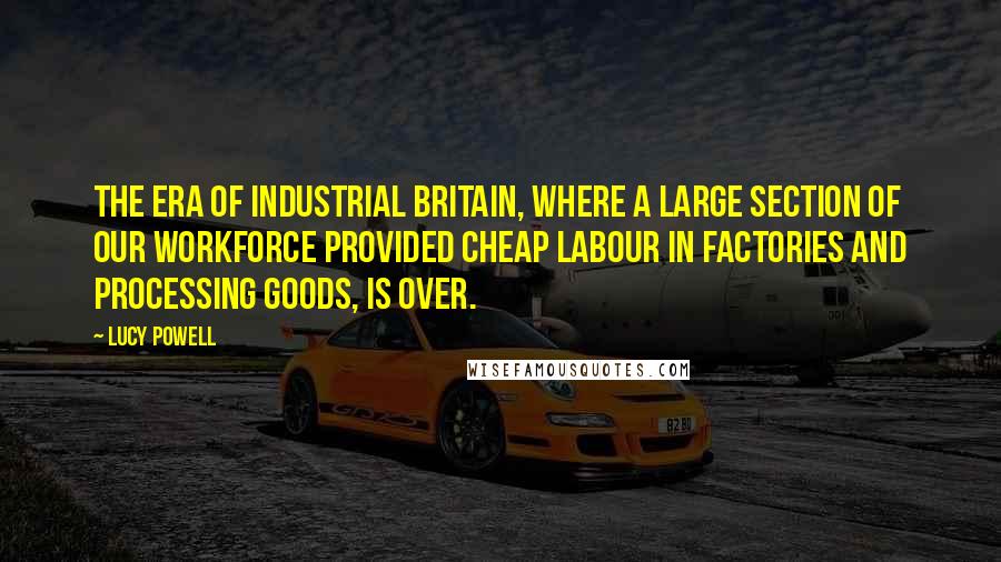 Lucy Powell Quotes: The era of industrial Britain, where a large section of our workforce provided cheap labour in factories and processing goods, is over.
