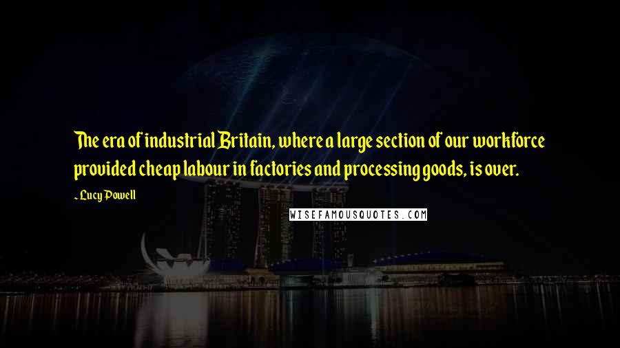 Lucy Powell Quotes: The era of industrial Britain, where a large section of our workforce provided cheap labour in factories and processing goods, is over.