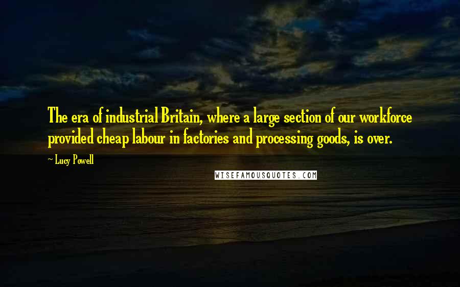 Lucy Powell Quotes: The era of industrial Britain, where a large section of our workforce provided cheap labour in factories and processing goods, is over.