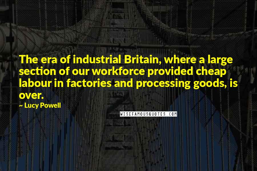 Lucy Powell Quotes: The era of industrial Britain, where a large section of our workforce provided cheap labour in factories and processing goods, is over.