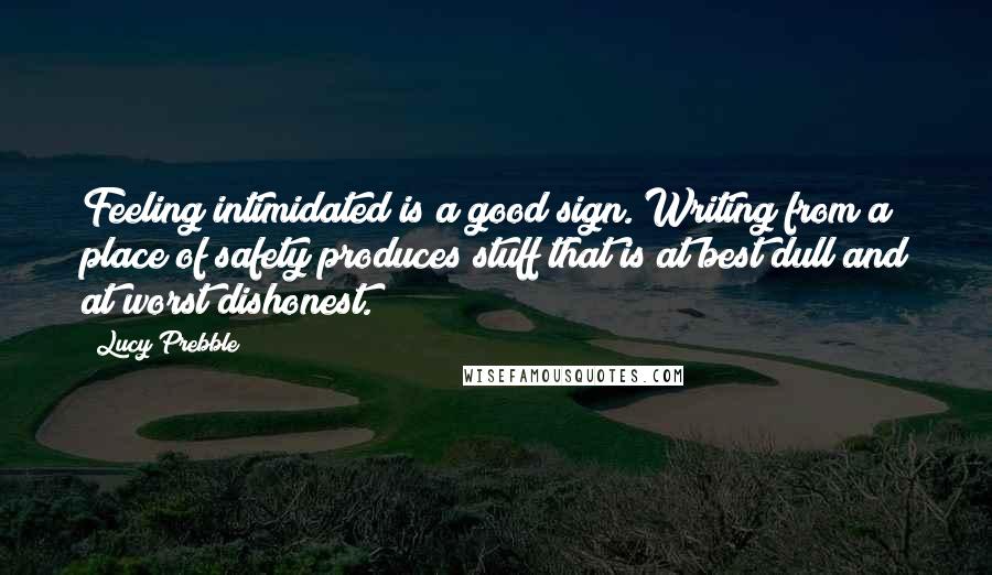 Lucy Prebble Quotes: Feeling intimidated is a good sign. Writing from a place of safety produces stuff that is at best dull and at worst dishonest.