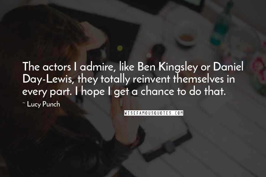 Lucy Punch Quotes: The actors I admire, like Ben Kingsley or Daniel Day-Lewis, they totally reinvent themselves in every part. I hope I get a chance to do that.