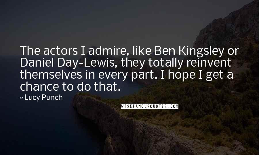 Lucy Punch Quotes: The actors I admire, like Ben Kingsley or Daniel Day-Lewis, they totally reinvent themselves in every part. I hope I get a chance to do that.