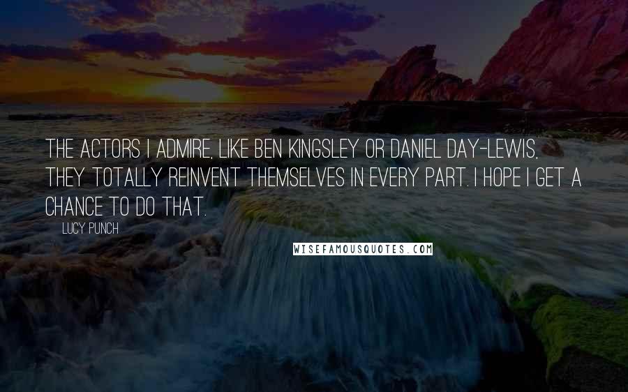 Lucy Punch Quotes: The actors I admire, like Ben Kingsley or Daniel Day-Lewis, they totally reinvent themselves in every part. I hope I get a chance to do that.