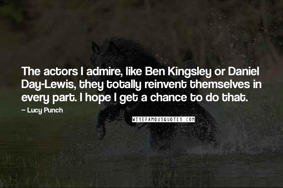 Lucy Punch Quotes: The actors I admire, like Ben Kingsley or Daniel Day-Lewis, they totally reinvent themselves in every part. I hope I get a chance to do that.