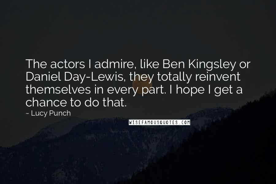 Lucy Punch Quotes: The actors I admire, like Ben Kingsley or Daniel Day-Lewis, they totally reinvent themselves in every part. I hope I get a chance to do that.