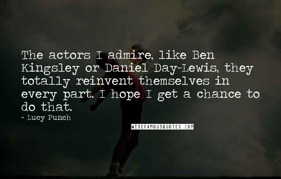 Lucy Punch Quotes: The actors I admire, like Ben Kingsley or Daniel Day-Lewis, they totally reinvent themselves in every part. I hope I get a chance to do that.