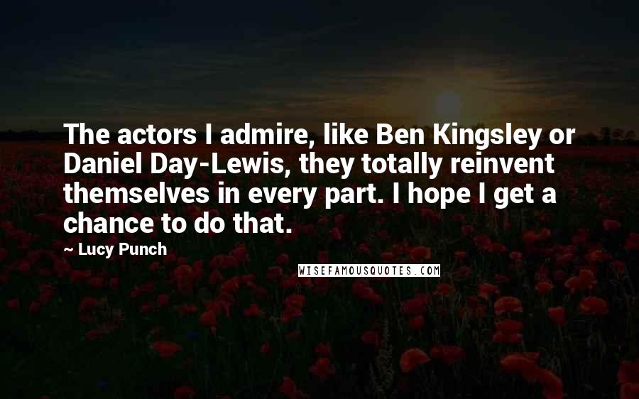Lucy Punch Quotes: The actors I admire, like Ben Kingsley or Daniel Day-Lewis, they totally reinvent themselves in every part. I hope I get a chance to do that.