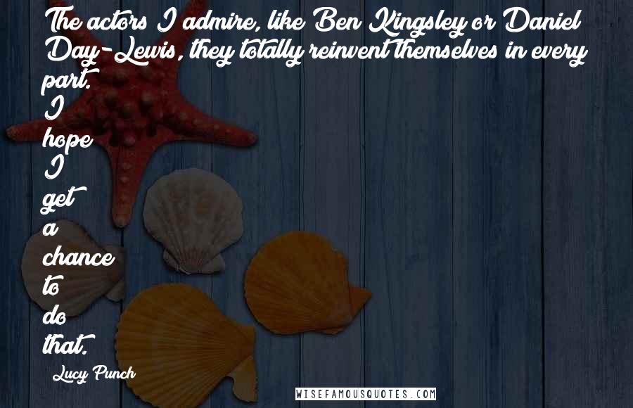 Lucy Punch Quotes: The actors I admire, like Ben Kingsley or Daniel Day-Lewis, they totally reinvent themselves in every part. I hope I get a chance to do that.