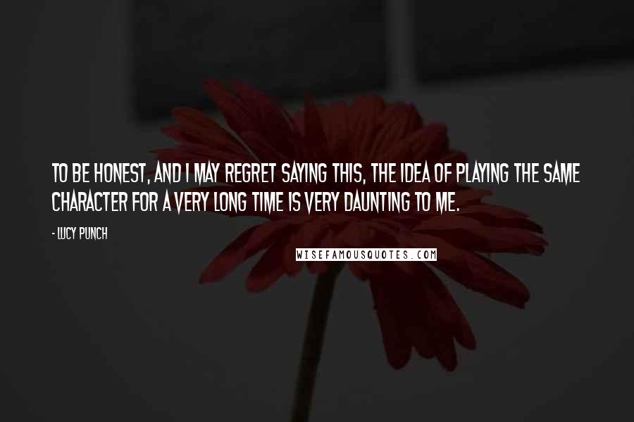 Lucy Punch Quotes: To be honest, and I may regret saying this, the idea of playing the same character for a very long time is very daunting to me.