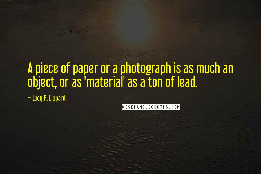 Lucy R. Lippard Quotes: A piece of paper or a photograph is as much an object, or as 'material' as a ton of lead.