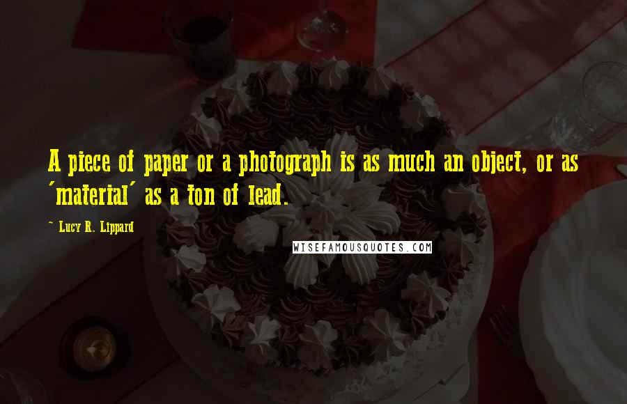 Lucy R. Lippard Quotes: A piece of paper or a photograph is as much an object, or as 'material' as a ton of lead.