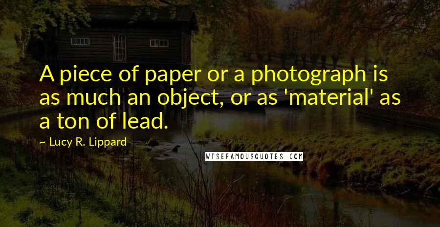 Lucy R. Lippard Quotes: A piece of paper or a photograph is as much an object, or as 'material' as a ton of lead.