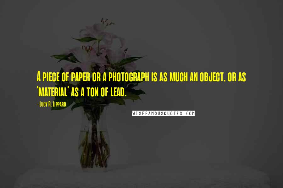 Lucy R. Lippard Quotes: A piece of paper or a photograph is as much an object, or as 'material' as a ton of lead.