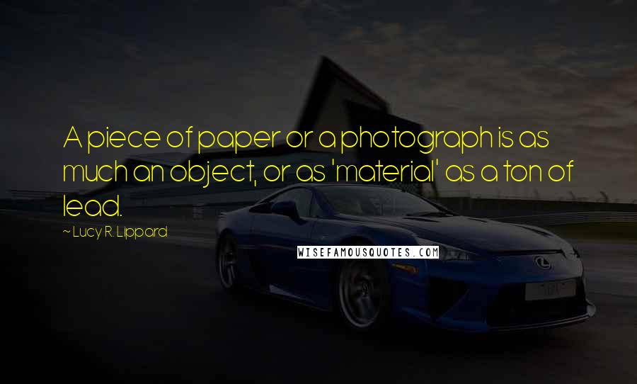 Lucy R. Lippard Quotes: A piece of paper or a photograph is as much an object, or as 'material' as a ton of lead.