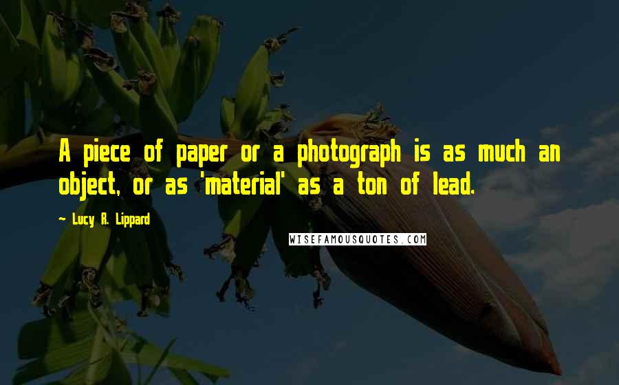 Lucy R. Lippard Quotes: A piece of paper or a photograph is as much an object, or as 'material' as a ton of lead.