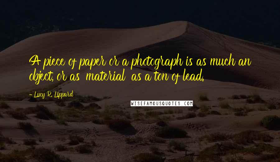 Lucy R. Lippard Quotes: A piece of paper or a photograph is as much an object, or as 'material' as a ton of lead.