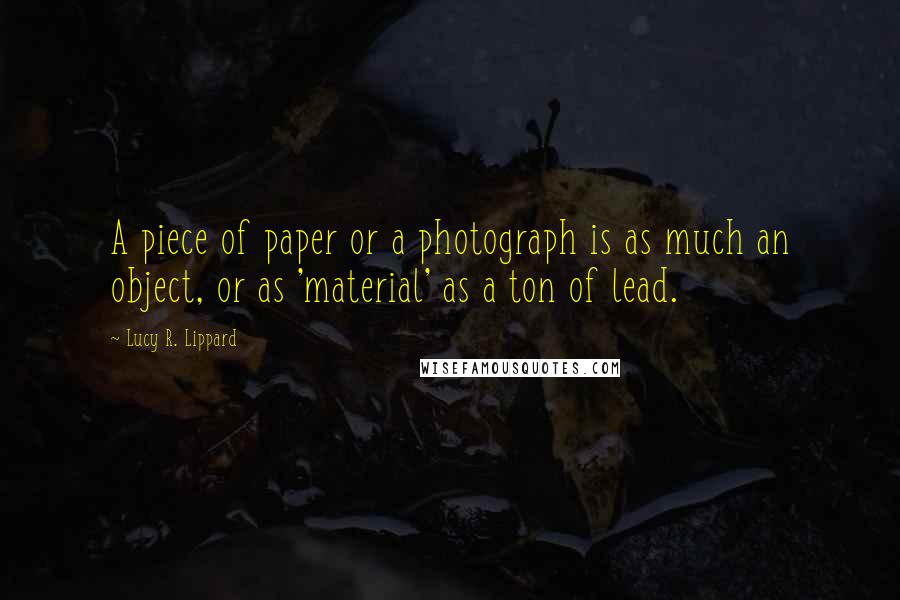 Lucy R. Lippard Quotes: A piece of paper or a photograph is as much an object, or as 'material' as a ton of lead.