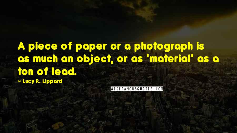 Lucy R. Lippard Quotes: A piece of paper or a photograph is as much an object, or as 'material' as a ton of lead.