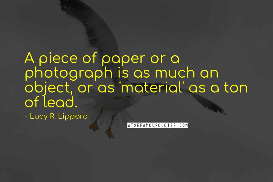 Lucy R. Lippard Quotes: A piece of paper or a photograph is as much an object, or as 'material' as a ton of lead.