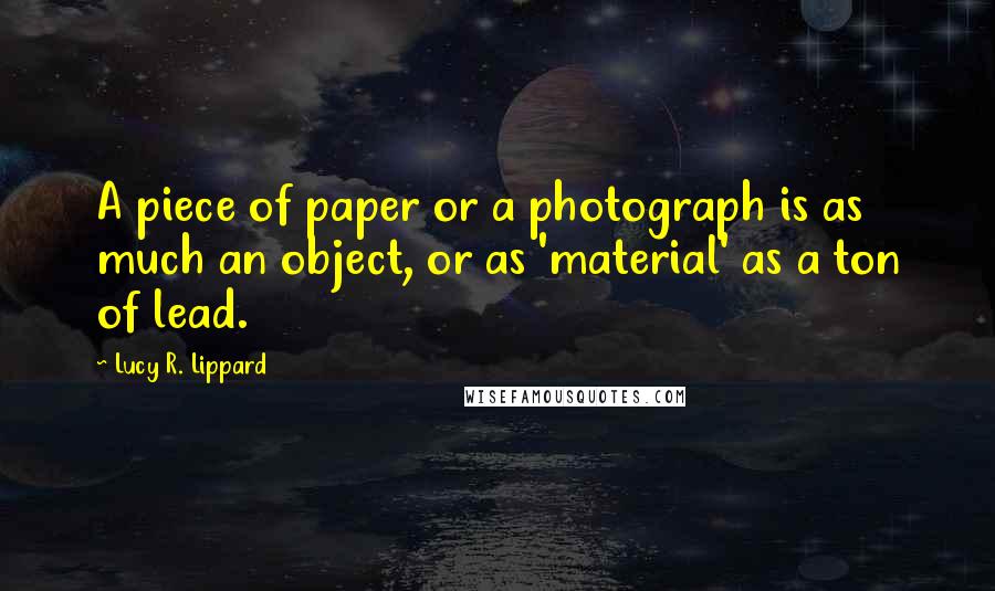 Lucy R. Lippard Quotes: A piece of paper or a photograph is as much an object, or as 'material' as a ton of lead.