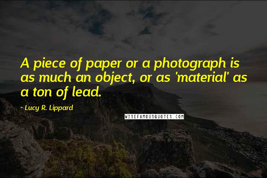 Lucy R. Lippard Quotes: A piece of paper or a photograph is as much an object, or as 'material' as a ton of lead.