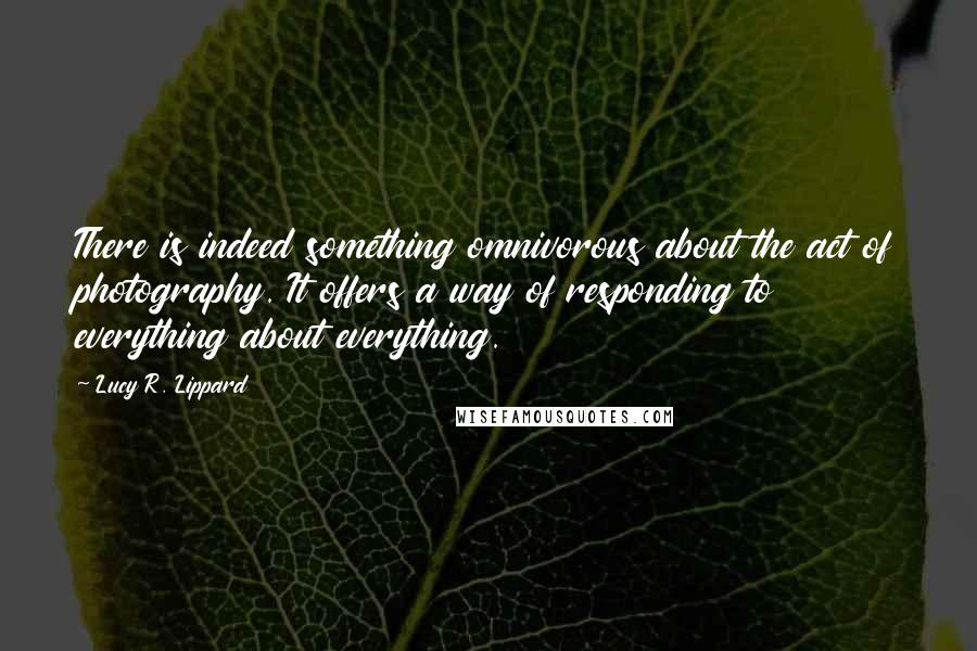 Lucy R. Lippard Quotes: There is indeed something omnivorous about the act of photography. It offers a way of responding to everything about everything.