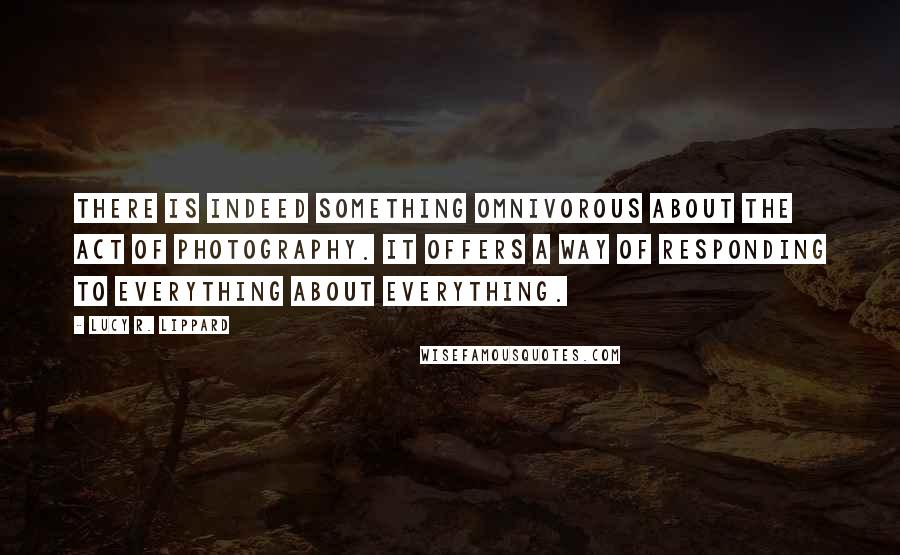 Lucy R. Lippard Quotes: There is indeed something omnivorous about the act of photography. It offers a way of responding to everything about everything.