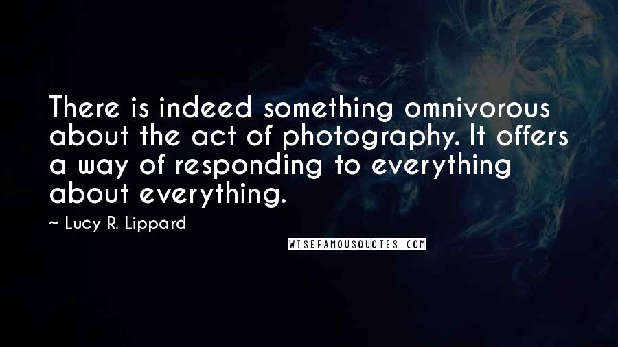 Lucy R. Lippard Quotes: There is indeed something omnivorous about the act of photography. It offers a way of responding to everything about everything.