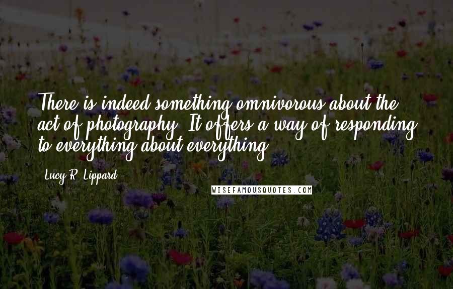 Lucy R. Lippard Quotes: There is indeed something omnivorous about the act of photography. It offers a way of responding to everything about everything.