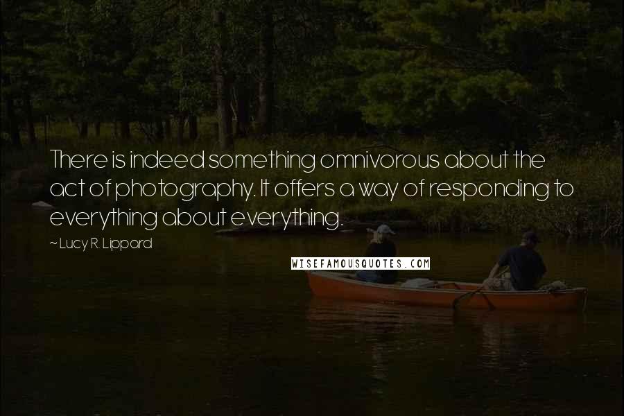 Lucy R. Lippard Quotes: There is indeed something omnivorous about the act of photography. It offers a way of responding to everything about everything.