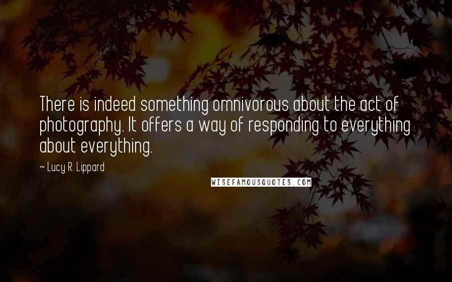 Lucy R. Lippard Quotes: There is indeed something omnivorous about the act of photography. It offers a way of responding to everything about everything.