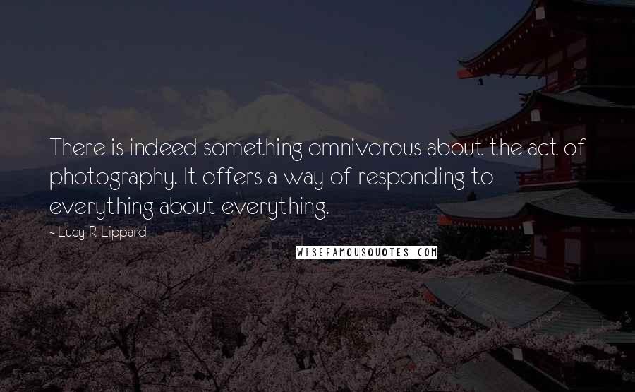 Lucy R. Lippard Quotes: There is indeed something omnivorous about the act of photography. It offers a way of responding to everything about everything.
