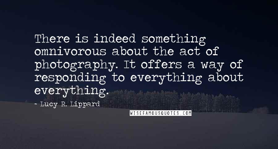Lucy R. Lippard Quotes: There is indeed something omnivorous about the act of photography. It offers a way of responding to everything about everything.