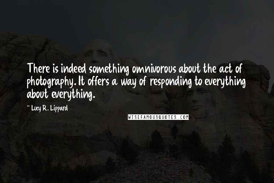 Lucy R. Lippard Quotes: There is indeed something omnivorous about the act of photography. It offers a way of responding to everything about everything.