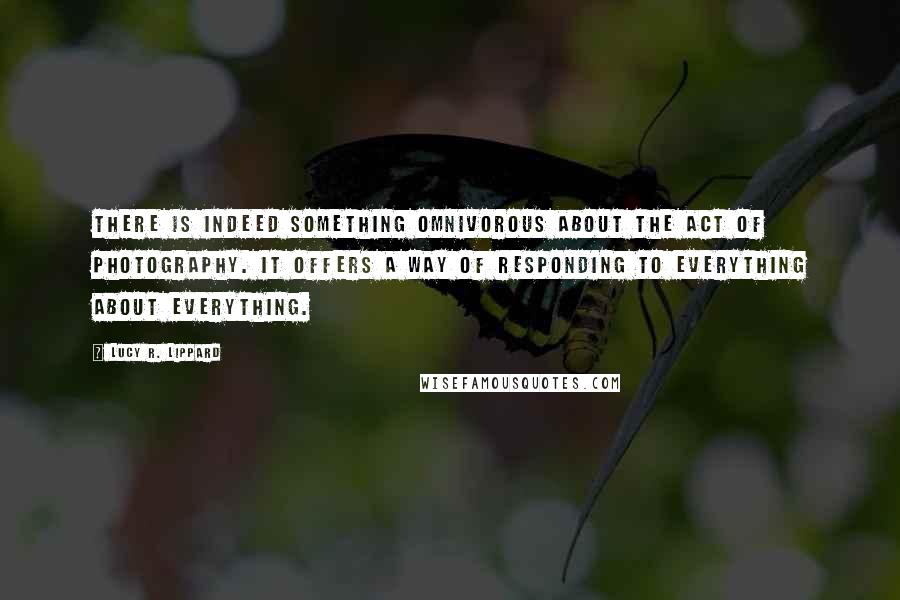 Lucy R. Lippard Quotes: There is indeed something omnivorous about the act of photography. It offers a way of responding to everything about everything.