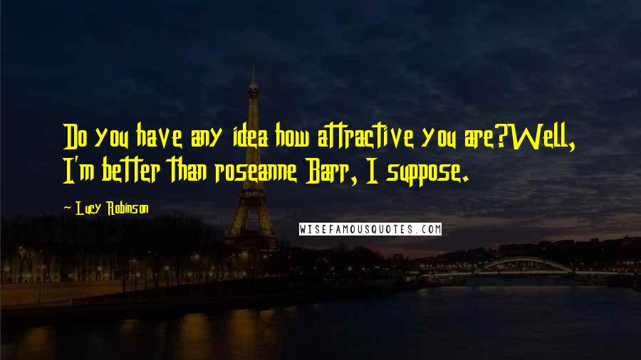 Lucy Robinson Quotes: Do you have any idea how attractive you are?Well, I'm better than roseanne Barr, I suppose.