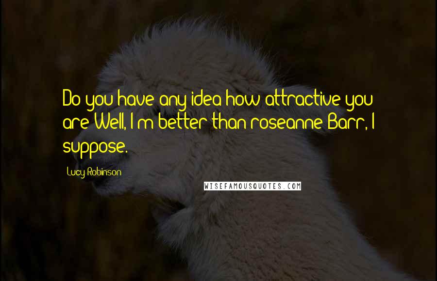 Lucy Robinson Quotes: Do you have any idea how attractive you are?Well, I'm better than roseanne Barr, I suppose.