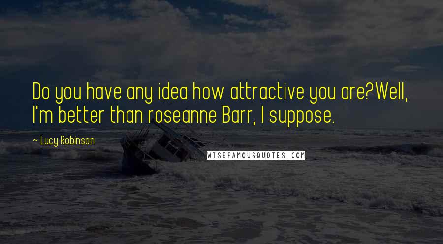 Lucy Robinson Quotes: Do you have any idea how attractive you are?Well, I'm better than roseanne Barr, I suppose.