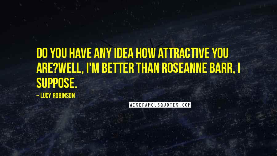 Lucy Robinson Quotes: Do you have any idea how attractive you are?Well, I'm better than roseanne Barr, I suppose.