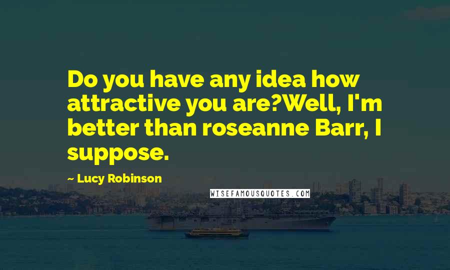 Lucy Robinson Quotes: Do you have any idea how attractive you are?Well, I'm better than roseanne Barr, I suppose.
