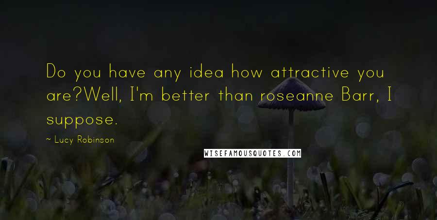 Lucy Robinson Quotes: Do you have any idea how attractive you are?Well, I'm better than roseanne Barr, I suppose.