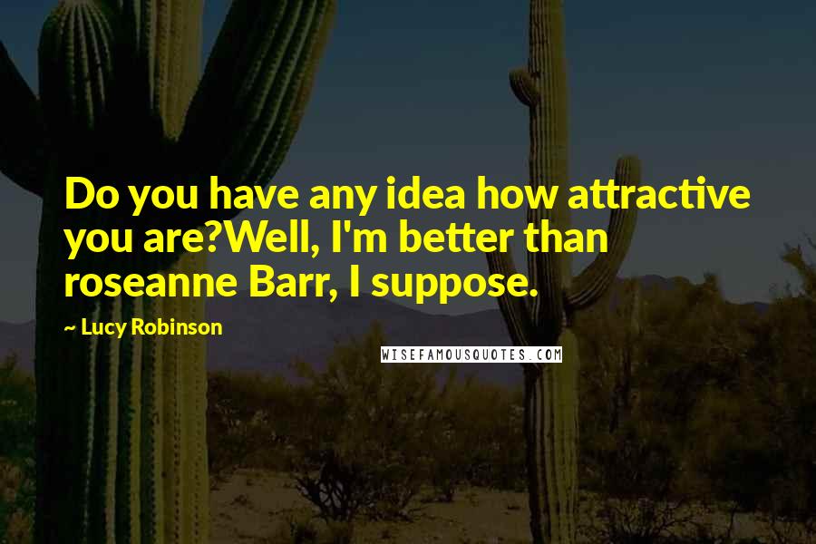 Lucy Robinson Quotes: Do you have any idea how attractive you are?Well, I'm better than roseanne Barr, I suppose.